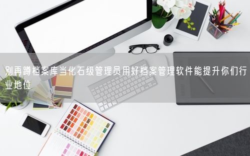 别再蹲档案库当化石级管理员用好档案管理软件能提升你们行业地位