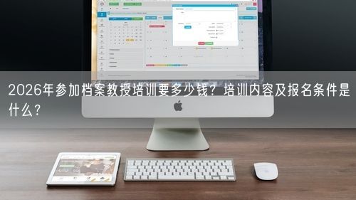 2026年参加档案教授培训要多少钱？培训内容及报名条件是什么？
