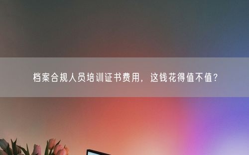 档案合规人员培训证书费用，这钱花得值不值？