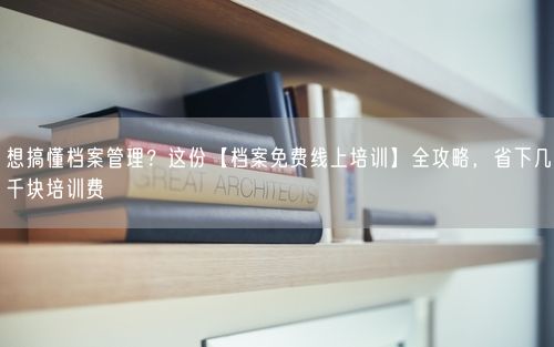 想搞懂档案管理？这份【档案免费线上培训】全攻略，省下几千块培训费