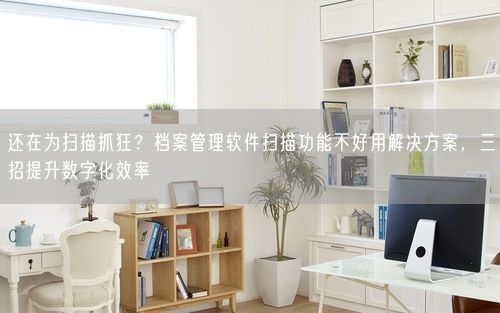 还在为扫描抓狂？档案管理软件扫描功能不好用解决方案，三招提升数字化效率
