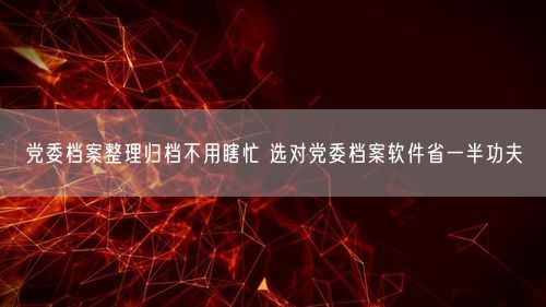 党委档案整理归档不用瞎忙 选对党委档案软件省一半功夫