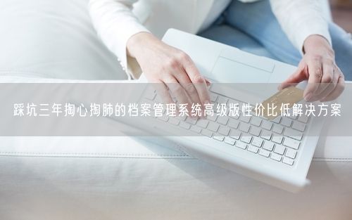 踩坑三年掏心掏肺的档案管理系统高级版性价比低解决方案