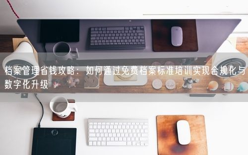 档案管理省钱攻略：如何通过免费档案标准培训实现合规化与数字化升级