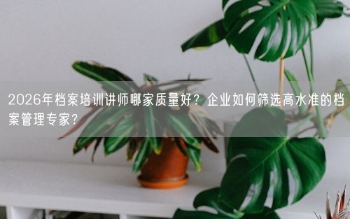 2026年档案培训讲师哪家质量好？企业如何筛选高水准的档案管理专家？