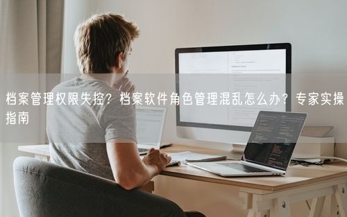 档案管理权限失控？档案软件角色管理混乱怎么办？专家实操指南