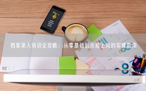 档案录入培训全攻略：从零基础到合规上岗的实操指南