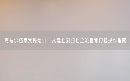 阿拉尔档案实操培训：从建档到归档全流程零门槛操作指南