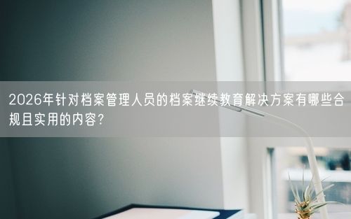 2026年针对档案管理人员的档案继续教育解决方案有哪些合规且实用的内容？