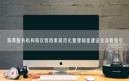 殡葬服务机构殡仪馆档案规范化管理制度建设全流程指引