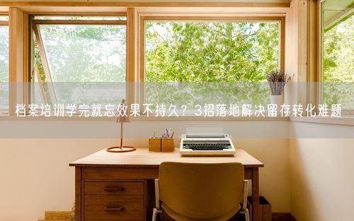 档案培训学完就忘效果不持久？3招落地解决留存转化难题
