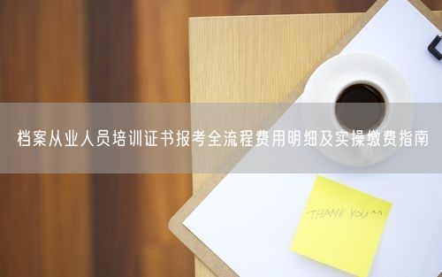 档案从业人员培训证书报考全流程费用明细及实操缴费指南
