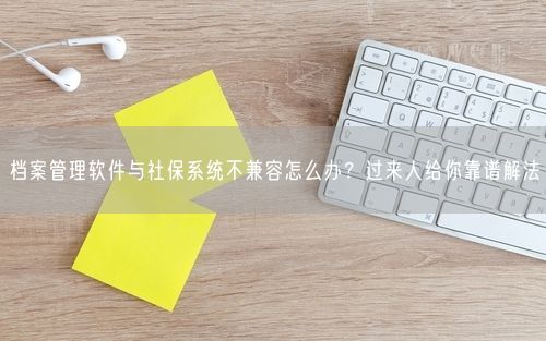 档案管理软件与社保系统不兼容怎么办？过来人给你靠谱解法