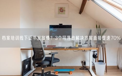 档案培训线下证书发放慢？3个可落地解决方案直接提速70%