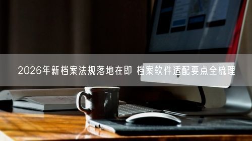 2026年新档案法规落地在即 档案软件适配要点全梳理