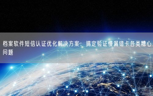 档案软件短信认证优化解决方案：搞定验证慢漏错卡各类糟心问题