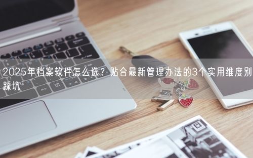 2025年档案软件怎么选？贴合最新管理办法的3个实用维度别踩坑