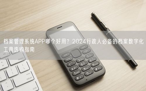 档案管理系统APP哪个好用？2024行政人必备的档案数字化工具选购指南