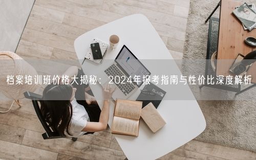 档案培训班价格大揭秘：2024年报考指南与性价比深度解析
