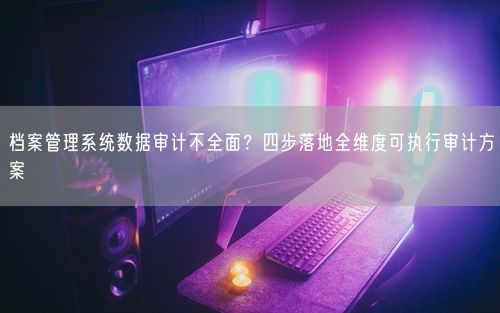 档案管理系统数据审计不全面？四步落地全维度可执行审计方案