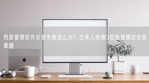 档案管理软件安装失败怎么办?过来人亲测3招快速搞定安装难题