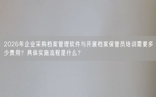 2026年企业采购档案管理软件与开展档案保管员培训需要多少费用?具体实施流程是什么?