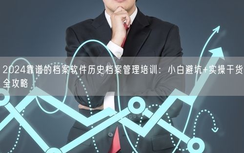 2024靠谱的档案软件历史档案管理培训：小白避坑+实操干货全攻略