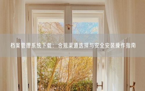 档案管理系统下载：合规渠道选择与安全安装操作指南