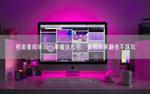 档案查阅培训：掌握这几招，查档效率翻倍不踩坑