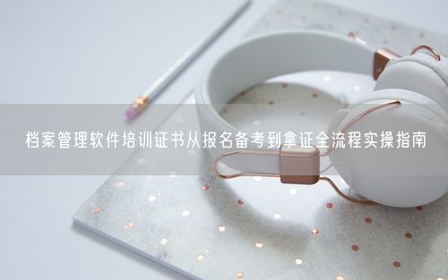 档案管理软件培训证书从报名备考到拿证全流程实操指南