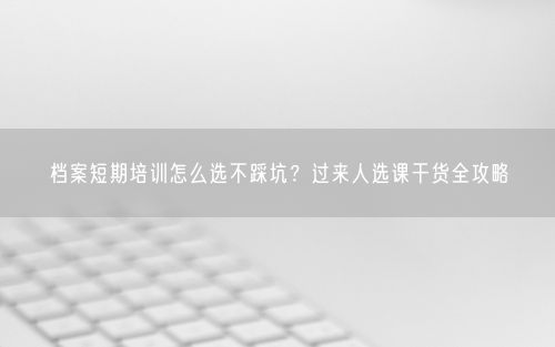 档案短期培训怎么选不踩坑？过来人选课干货全攻略