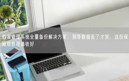 档案管理系统全量备份解决方案:别等数据丢了才哭,这份保姆级教程请收好