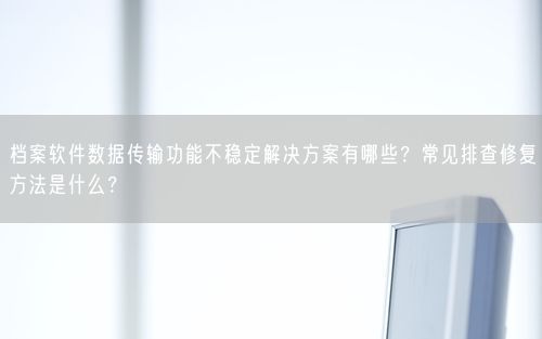 档案软件数据传输功能不稳定解决方案有哪些?常见排查修复方法是什么?