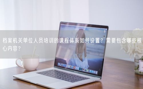 档案机关单位人员培训的课程体系如何设置？需要包含哪些核心内容？