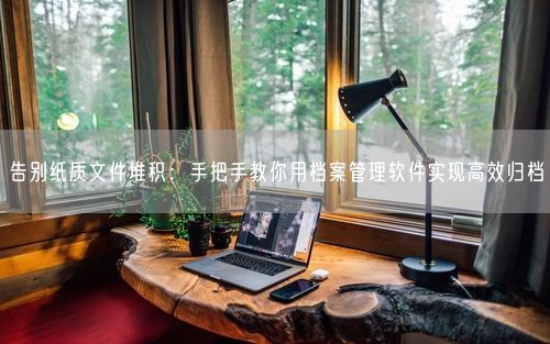 告别纸质文件堆积：手把手教你用档案管理软件实现高效归档