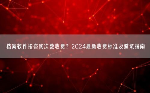 档案软件按咨询次数收费？2024最新收费标准及避坑指南