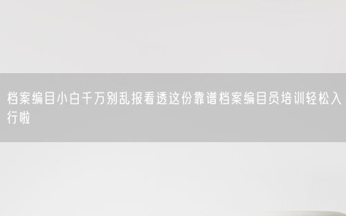 档案编目小白千万别乱报看透这份靠谱档案编目员培训轻松入行啦