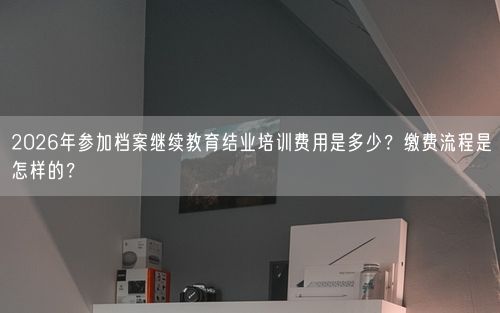 2026年参加档案继续教育结业培训费用是多少？缴费流程是怎样的？