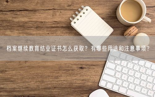 档案继续教育结业证书怎么获取？有哪些用途和注意事项？