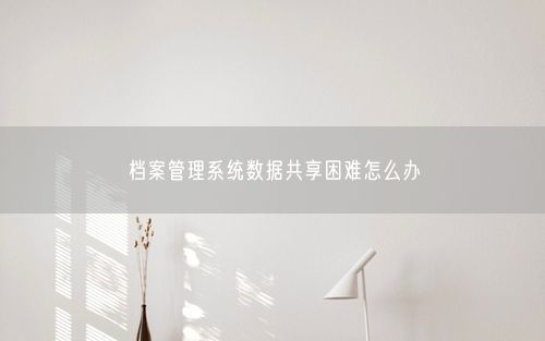 档案管理系统数据共享困难怎么办