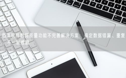 档案软件数据质量功能不完善解决方案：搞定数据错漏、重复、不一致难题