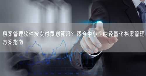 档案管理软件按次付费划算吗？适合中小企的轻量化档案管理方案指南