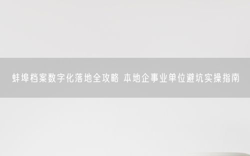 蚌埠档案数字化落地全攻略 本地企事业单位避坑实操指南