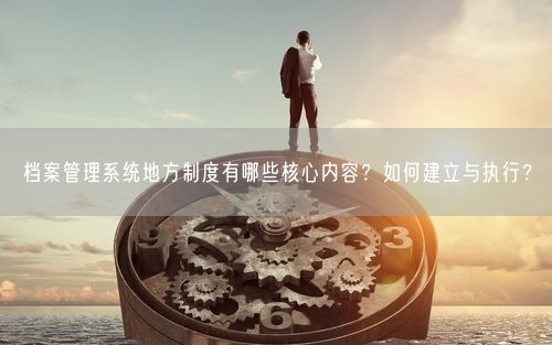 档案管理系统地方制度有哪些核心内容？如何建立与执行？