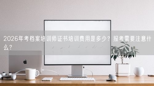 2026年考档案培训师证书培训费用是多少？报考需要注意什么？