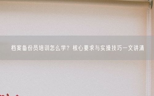 档案备份员培训怎么学？核心要求与实操技巧一文讲清