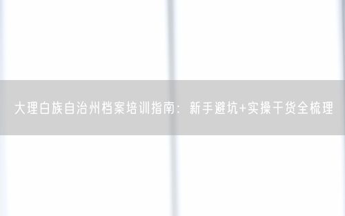 大理白族自治州档案培训指南：新手避坑+实操干货全梳理