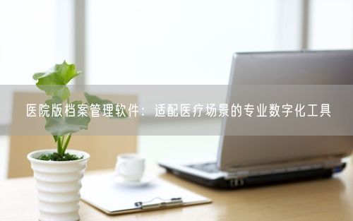 医院版档案管理软件：适配医疗场景的专业数字化工具