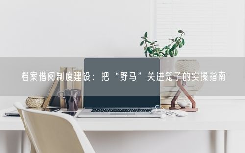 档案借阅制度建设：把“野马”关进笼子的实操指南