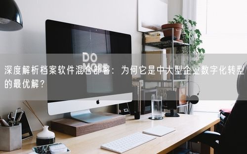 深度解析档案软件混合部署:为何它是中大型企业数字化转型的最优解?